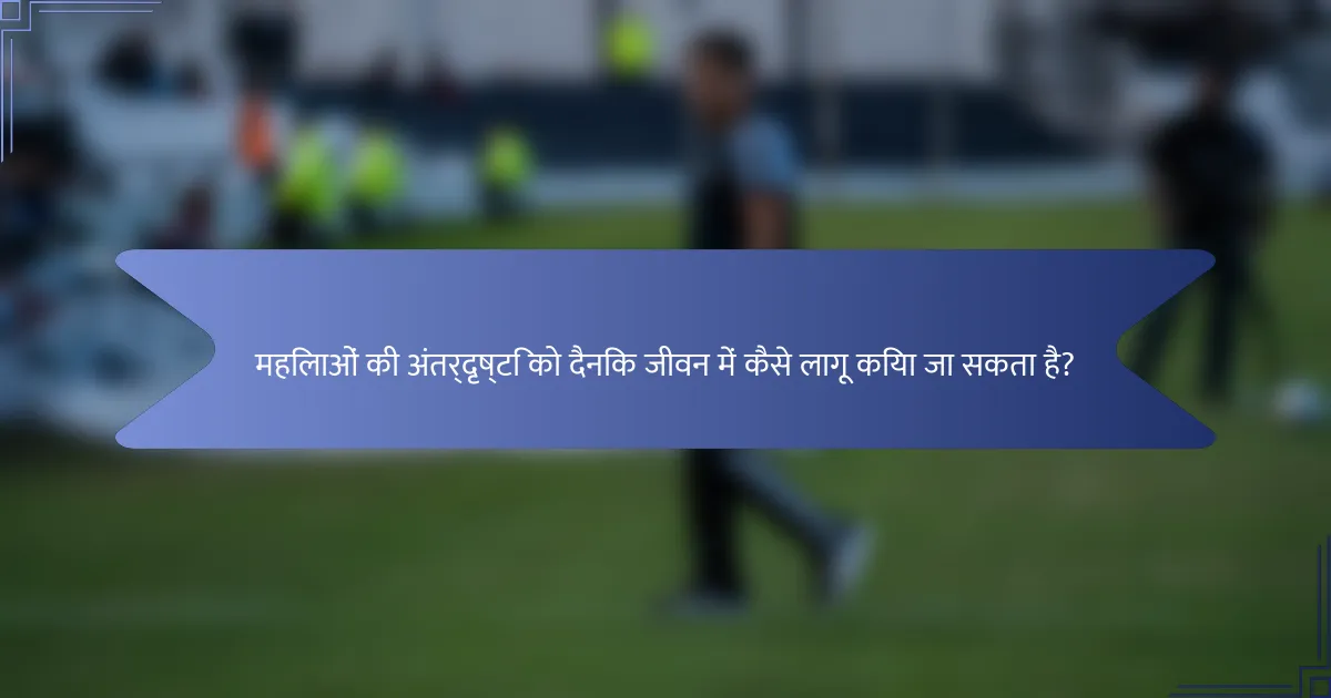 महिलाओं की अंतर्दृष्टि को दैनिक जीवन में कैसे लागू किया जा सकता है?