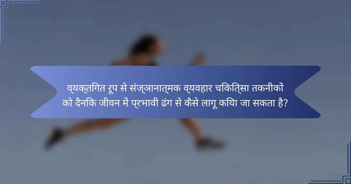 व्यक्तिगत रूप से संज्ञानात्मक व्यवहार चिकित्सा तकनीकों को दैनिक जीवन में प्रभावी ढंग से कैसे लागू किया जा सकता है?